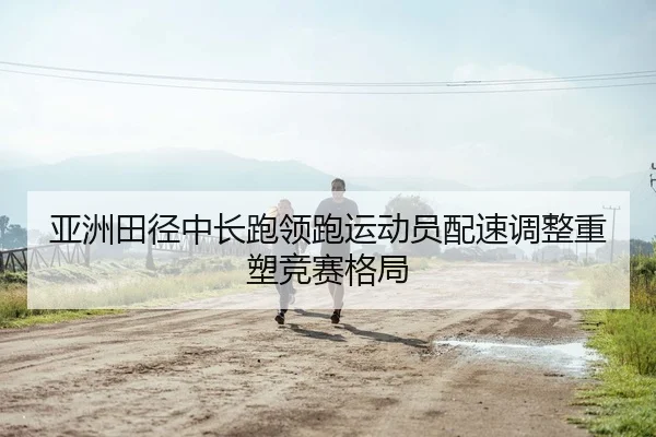 亚洲田径中长跑领跑运动员配速调整重塑竞赛格局